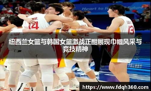 纽西兰女篮与韩国女篮激战正酣展现巾帼风采与竞技精神